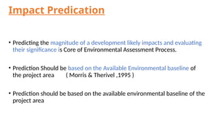 Impact Predication
• Predicting the magnitude of a development likely impacts and evaluating
their significance is Core of Environmental Assessment Process.
• Prediction Should be based on the Available Environmental baseline of
the project area ( Morris & Therivel ,1995 )
• Prediction should be based on the available environmental baseline of the
project area
 