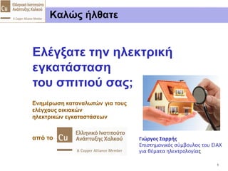 Ελέγξατε την ηλεκτρική εγκατάσταση του σπιτιού σας;
1E.I.A.X. 03.2014
www.copper.org.gr
Εισαγωγικά
Κίνδυνοι
Τι σημαίνει
ηλεκτροπληξία
Πυρκαγιά από
ηλεκτρ. ρεύμα
Οφέλη από
ελέγχους
Ευθύνες για
ασφάλεια
Συστηματικοί
Έλεγχοι
Νομοθετημένες
απαιτήσεις
Ενημερωτική
προσπάθεια
Επίλογος
Γ. Σαρρής Ενημέρωση καταναλωτών για ελέγχους οικιακών ηλεκτρικών εγκαταστάσεων
Καλώς ήλθατε
Ενημέρωση καταναλωτών για τους
ελέγχους οικιακών
ηλεκτρικών εγκαταστάσεων
από το
Ελέγξατε την ηλεκτρική
εγκατάσταση
του σπιτιού σας;
Γιώργος Σαρρής
Επιστημονικός σύμβουλος του ΕΙΑΧ
για θέματα ηλεκτρολογίας
 