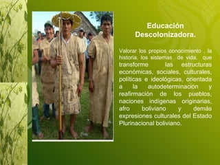 Educación Descolonizadora. Valorar los propios conocimiento , la historia, los sistemas  de vida,  que  transforme  las estructuras económicas, sociales, culturales, políticas e ideológicas, orientada a la autodeterminación y reafirmación de los pueblos, naciones indígenas originarias, afro boliviano y demás expresiones culturales del Estado Plurinacional boliviano. 