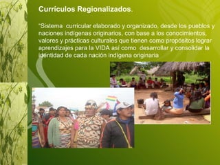 Currículos Regionalizados . “ Sistema  curricular elaborado y organizado, desde los pueblos y naciones indígenas originarios, con base a los conocimientos, valores y prácticas culturales que tienen como propósitos lograr aprendizajes para la VIDA así como  desarrollar y consolidar la identidad de cada nación indígena originaria  