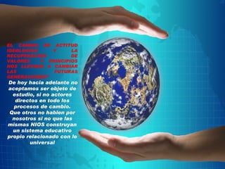 EL CAMBIO DE ACTITUD IDEOLOGICO Y LA RECUPERACION DE VALORES  Y PRINCIPIOS NOS LLEVARA A CAMBIAR LAS FUTURAS GENERACIONES” De hoy hacia adelante no aceptamos ser objeto de estudio, si no actores directos en todo los procesos de cambio. Que otros no hablen por nosotros si no que las mismas NIOS construyan un sistema educativo propio relacionado con lo universal 