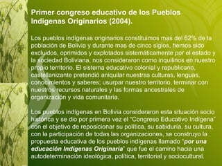 Primer congreso educativo de los Pueblos Indígenas Originarios (2004). Los pueblos indígenas originarios constituimos mas del 62% de la población de Bolivia y durante mas de cinco siglos, hemos sido excluidos, oprimidos y explotados sistemáticamente por el estado y la sociedad Boliviana, nos consideraron como inquilinos en nuestro propio territorio. El sistema educativo colonial y republicano, castellanizante pretendió aniquilar nuestras culturas, lenguas, conocimientos y saberes; usurpar nuestro territorio, terminar con nuestros recursos naturales y las formas ancestrales de organización y vida comunitaria. Los pueblos indígenas en Bolivia consideraron esta situación socio histórica y se dio por primera vez el “Congreso Educativo Indígena” con el objetivo de reposicionar su política, su sabiduría, su cultura, con la participación de todas las organizaciones, se construyo la propuesta educativa de los pueblos indígenas llamado “ por una educación Indígenas Originaria ” que fue el camino hacia una autodeterminación ideológica, política, territorial y sociocultural .  