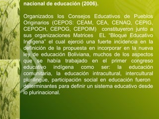 Bloque Educativo Indígena en el congreso nacional de educación (2006). Organizados los Consejos Educativos de Pueblos Originarios (CEPOS: CEAM, CEA, CENAQ, CEPIG, CEPOCH, CEPOG, CEPOIM)  constituyeron junto a sus organizaciones Matrices  EL “Bloque Educativo Indígena” el cual ejerció una fuerte incidencia en la definición de la propuesta en incorporar en la nueva ley de educación Boliviana, muchos de los aspectos que se había trabajado en el primer congreso educativo indígena como ser: la educación comunitaria, la educación intracultural, intercultural plurilingüe, participación social en educación fueron  determinantes para definir un sistema educativo desde lo plurinacional. 