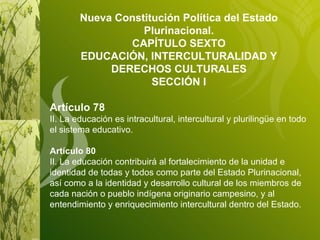 Nueva Constitución Política del Estado Plurinacional. CAPÍTULO SEXTO EDUCACIÓN, INTERCULTURALIDAD Y DERECHOS CULTURALES SECCIÓN I Artículo 78 II. La educación es intracultural, intercultural y plurilingüe en todo el sistema educativo. Artículo 80 II. La educación contribuirá al fortalecimiento de la unidad e identidad de todas y todos como parte del Estado Plurinacional, así como a la identidad y desarrollo cultural de los miembros de cada nación o pueblo indígena originario campesino, y al entendimiento y enriquecimiento intercultural dentro del Estado. 