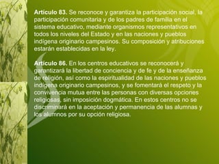Artículo 83.  Se reconoce y garantiza la participación social, la participación comunitaria y de los padres de familia en el sistema educativo, mediante organismos representativos en todos los niveles del Estado y en las naciones y pueblos indígena originario campesinos. Su composición y atribuciones estarán establecidas en la ley. Artículo 86.  En los centros educativos se reconocerá y garantizará la libertad de conciencia y de fe y de la enseñanza de religión, así como la espiritualidad de las naciones y pueblos indígena originario campesinos, y se fomentará el respeto y la convivencia mutua entre las personas con diversas opciones religiosas, sin imposición dogmática. En estos centros no se discriminará en la aceptación y permanencia de las alumnas y los alumnos por su opción religiosa. 