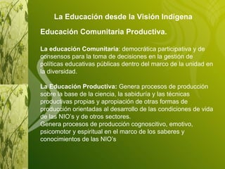 La Educación desde la Visión Indígena   Educación Comunitaria Productiva. La educación Comunitaria :  democrática participativa y de consensos para la toma de decisiones en la gestión de políticas educativas públicas dentro del marco de la unidad en la diversidad. La Educación Productiva:  Genera procesos de producción sobre la base de la ciencia, la sabiduría y las técnicas productivas propias y apropiación de otras formas de producción orientadas al desarrollo de las condiciones de vida de las NIO’s y de otros sectores. Genera procesos de producción cognoscitivo, emotivo, psicomotor y espiritual en el marco de los saberes y conocimientos de las NIO’s 