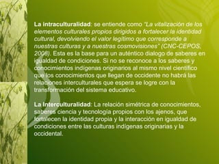 La intraculturalidad : se entiende como  “La vitalización de los elementos culturales propios dirigidos a fortalecer la identidad cultural, devolviendo el valor legítimo que corresponde a nuestras culturas y a nuestras cosmovisiones” (CNC-CEPOS, 2008).  Esta es la base para un auténtico dialogo de saberes en igualdad de condiciones. Si no se reconoce a los saberes y conocimientos indígenas originarios al mismo nivel científico que los conocimientos que llegan de occidente no habrá las relaciones interculturales que espera se logre con la transformación del sistema educativo. La Interculturalidad : La relación simétrica de conocimientos, saberes ciencia y tecnología propios con los ajenos, que fortalecen la identidad propia y la interacción en igualdad de condiciones entre las culturas indígenas originarias y la occidental. 