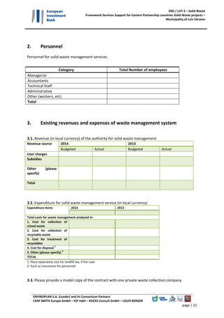 ERD / LOT 2 – Solid Waste 
Framework Services Support for Eastern Partnership countries Solid Waste projects – 
Municipality of Lviv Ukraine 
ENVIROPLAN S.A. (Leader) and its Consortium Partners 
CDM SMITH Europe GmbH – ICP mbH – KOCKS Consult GmbH – LOUIS BERGER 
page | 18 
Introduction 
 
This data gathering questionnaire is designed to facilitate the assessment of the current situation of 
solid  waste  management  service  in  Lviv  Municipality.  The  questionnaire  should  be  filled  by  the 
relevant Sanitary Service Department of the Municipality.  
 
Contact Details 
 
Please provide contact details for responsible person for Sanitary Service / Solid Waste Management 
in the Municipality: 
 
Name:........................................................ Position:..................................  
Address:.....................................................Tel:...........................................Fax:............................ 
E‐mail: ....................................................... 
 
Please provide contact details for responsible person for completion of the questionnaire: 
 
Name:........................................................ Position:..................................  
Address:.....................................................Tel:...........................................Fax:............................ 
E‐mail: ....................................................... 
 
 
 
 
