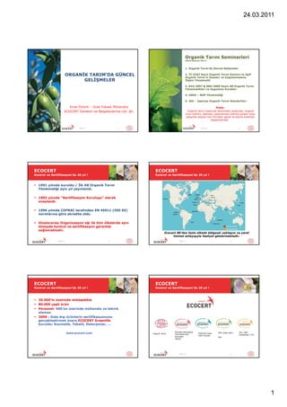 24.03.2011




                                                                                               Organik Tarım Seminerleri
                                                                                               (Mart-Haziran 2011)



                                                                                               1. Organik Tarım’da Güncel Gelişmeler

                          ORGANİK TARIM’DA GÜNCEL                                              2. TC.5262 Sayılı Organik Tarım Kanunu ve ilgili
                                                                                               Organik Tarım’ın Esasları ve Uygulanmasına
                                GELİŞMELER                                                     İlişkin Yönetmelik

                                                                                               3. 834/2007 & 889/2008 Sayılı AB Organik Tarım
                                                                                               Yönetmelikleri ve Uygulama Kuralları

                                                                                               4. USDA – NOP Yönetmeliği

                                                                                               5. JAS – Japonya Organik Tarım Standartları

                         Emel Öztürk – Gıda Yüksek Mühendisi                                                            Amaç:
                      ECOCERT Denetim ve Belgelendirme Ltd. Şti.                                Organik tarım hakkında farkındalık yaratmak, organik
                                                                                               ürün üretimi, işlemesi, pazarlaması üzerine çalışan veya
                                                                                               çalışmak isteyen tüm firmaları genel ve teknik anlamda
                                                                                                                   bilgilendirmek .


                                 Mart-11              1                                                      mars-11                           2




ECOCERT                                                              ECOCERT
Kontrol ve Sertifikasyon’da 20 yıl !                                 Kontrol ve Sertifikasyon’da 20 yıl !


 1991 yılında kuruldu / İlk AB Organik Tarım
  Yönetmeliği aynı yıl yayınlandı.

 1992 yılında “Sertifikasyon Kuruluşu” olarak
  onaylandı.

 1996 yılında COFRAC tarafından EN 45011 (ISO 65)
  normlarına göre akredite oldu

 Uluslararası Organizasyon ağı ile tüm ülkelerde aynı
  düzeyde kontrol ve sertifikasyon garantisi
  sağlamaktadır.
                                                                              Ecocert 80’den fazla ülkede bölgesel yaklaşım ve yerel
                                                                                   hizmet anlayışıyla faaliyet göstermektedir.
                Mart-11                          3                                       Mart-11                                         4




ECOCERT                                                              ECOCERT
Kontrol ve Sertifikasyon’da 20 yıl !                                 Kontrol ve Sertifikasyon’da 20 yıl !



 35.000’in üzerinde müteşebbis
 80.000 çeşit ürün
 Personel: 400’ün üzerinde mühendis ve teknik
  eleman
 2009 : Gıda dışı ürünlerin sertifikasyonunu
  gerçekleştirmek üzere ECOCERT Greenlife
  kuruldu: Kozmetik, Tekstil, Deterjanlar, …

                                                                                    Ekolojik Deterjanlar
                          www.ecocert.com                          Organik Tarım    Oda Parfümleri
                                                                                                           ESR/Fair trade   EVE (yeşil park)   IFS / BRC
                                                                                                                                               GlobalGap / ITU
                                                                                                           (Adil Ticaret)
                                                                                    Kozmetik                                ISO
                                                                                    Tekstil




                                                                                         Mart-11                                         6




                                                                                                                                                                 1
 
