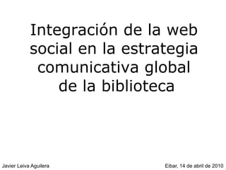 Integración de la web
            social en la estrategia
             comunicativa global
                de la biblioteca



Javier Leiva Aguilera         Eibar, 14 de abril de 2010
 