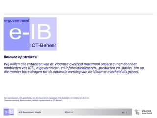 Nr.: 130-jul-14e-IB Bouwstenen: Magda
Bouwen op sterktes!
Wij willen alle entiteiten van de Vlaamse overheid maximaal ondersteunen door het
aanbieden van ICT-, e-government- en informatiediensten, -producten en -advies, om op
die manier bij te dragen tot de optimale werking van de Vlaamse overheid als geheel.
Het reproduceren, ook gedeeltelijk, van dit document is toegestaan mits duidelijke vermelding van de bron:
“Vlaamse overheid, Bestuurszaken, entiteit e-government en ICT-Beheer”.
 