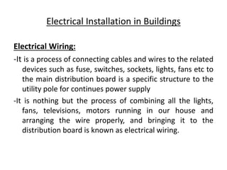 Electrical Installation in Buildings
Electrical Wiring:
-It is a process of connecting cables and wires to the related
devices such as fuse, switches, sockets, lights, fans etc to
the main distribution board is a specific structure to the
utility pole for continues power supply
-It is nothing but the process of combining all the lights,
fans, televisions, motors running in our house and
arranging the wire properly, and bringing it to the
distribution board is known as electrical wiring.
 