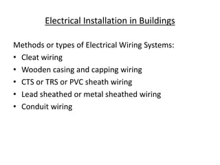 Electrical Installation in Buildings
Methods or types of Electrical Wiring Systems:
• Cleat wiring
• Wooden casing and capping wiring
• CTS or TRS or PVC sheath wiring
• Lead sheathed or metal sheathed wiring
• Conduit wiring
 