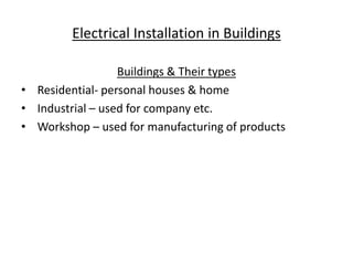 Electrical Installation in Buildings
Buildings & Their types
• Residential- personal houses & home
• Industrial – used for company etc.
• Workshop – used for manufacturing of products
 