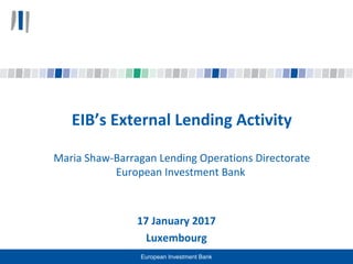 17 January 2017
Luxembourg
EIB’s External Lending Activity
Maria Shaw-Barragan Lending Operations Directorate
European Investment Bank
European Investment Bank
 