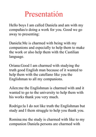 Presentatión
Hello boys I am called Daniela and am with my
compañas/o doing a work for you. Good we go
away to presenting:

Daniela:Me is charmed with being with my
companions and especially to help them to make
the work or also help them with the Castilian
language.

Oriana:Good I am charmed with studying the
truth good English man because of it wanted to
help them with the catellano like you the
Englishman to all my companions.

Ailen:me the Englishman is charmed with and it
wanted to go to the university to help them with
his works thank you very much.

Rodrigo:la I do not like truth the Englishman but
study and I them struggle to help you thank you.

Romina:me the study is charmed with like to my
companion Daniela persons are charmed with
 