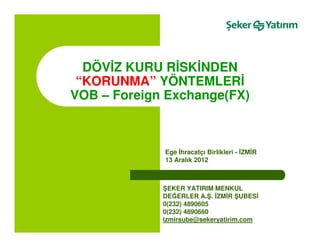 DÖVĐZ KURU RĐSKĐNDEN
 “KORUNMA” YÖNTEMLERĐ
VOB – Foreign Exchange(FX)



             Ege Đhracatçı Birlikleri - ĐZMĐR
             13 Aralık 2012



             ŞEKER YATIRIM MENKUL
             DEĞERLER A.Ş. ĐZMĐR ŞUBESĐ
             0(232) 4890605
             0(232) 4890660
             izmirsube@sekeryatirim.com
 