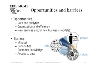 Opportunities and barriers
•  Opportunities
–  Data and analytics
–  Optimization and efﬁciency 
–  New services and/or new business (models)
•  Barriers
–  Mindset
–  Capabilities
–  Customer knowledge
–  Access to data
© 2017 EIBE MGMT
 16
| DATA-DRIVEN BUSINESS DEVELOPMENT |
 