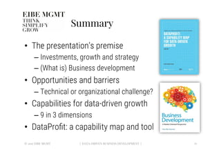 Summary
•  The presentation’s premise 
– Investments, growth and strategy
– (What is) Business development
•  Opportunities and barriers
– Technical or organizational challenge?
•  Capabilities for data-driven growth
– 9 in 3 dimensions
•  DataProﬁt: a capability map and tool
21
| DATA-DRIVEN BUSINESS DEVELOPMENT |
© 2017 EIBE MGMT
 