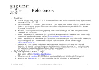 References
•  Literature
–  Chen, H., Chiang, RH. & Storey, VC., 2012. Business intelligence and analytics: From big data to big impact. MIS
quarterly, 36(4), pp.1165-1188.
–  García-Palomares, J.C., Gutiérrez, J. and Mínguez, C., 2015. Identiﬁcation of tourist hot spots based on social
networks: A comparative analysis of European metropolises using photo-sharing services and GIS. Applied
Geography, 63, pp.408-417.
–  Kitchin, R., 2013. Big data and human geography: Opportunities, challenges and risks. Dialogues in Human
Geography, 3(3), pp.262-267.
–  Ritter, T., Pedersen, CL & Sørensen, HE. (2017) DataProﬁt: Kompetencekort til Datadreven vækst. Gratis e-bog/
praksisguide. CBS Competitiveness Platform. http://www.saxo.com/item/58055787
–  Ritter, T., Pedersen, CL & Sørensen, HE. (2017) DataProﬁt: a Capability Map for Data-Driven Growth. Free e-book/
Practitioner’s guide. CBS Competitiveness Platform. Soon available on Amazon. Request copy at
competitiveness@cbs.dk
–  Sørensen HE. 2012. Business Development: A Market-oriented perspective. John Wiley and Sons, Ltd.
–  Sørensen, HE. In Press. Making planning work: insights from business development’, Int. J. Entrepreneurship
and Innovation Management, Special Issue on Business Development. 
•  BigDataBigBusiness research project
–  Blog, results and tools http://blog.cbs.dk/bigdata/
–  CC Jensen-case in Ingeniøren 21/4 2017: Kunde sparkede digitalisering i gang hos olieﬁlterproducent
–  Wisecon-case in Børsen 26/4 2017: Dansk rottekonge i trecifret millionsalg: "Vi er super stolte” 
© 2017 EIBE MGMT
 23
| DATA-DRIVEN BUSINESS DEVELOPMENT |
 