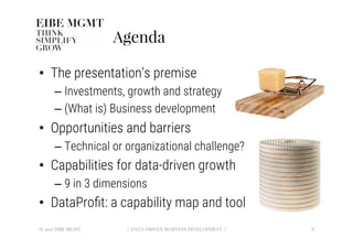 Agenda
•  The presentation’s premise 
– Investments, growth and strategy
– (What is) Business development
•  Opportunities and barriers
– Technical or organizational challenge?
•  Capabilities for data-driven growth
– 9 in 3 dimensions
•  DataProﬁt: a capability map and tool
6
| DATA-DRIVEN BUSINESS DEVELOPMENT |
© 2017 EIBE MGMT
 