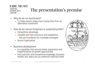 The presentation’s premise
•  Why do we run businesses?
–  To make owners make more money than from an
‘alternative investment’ 
•  How do we secure temporary or sustained proﬁts?
–  Competitive advantage
–  Valuable and Rare resources and capabilities 

that are foundation for Inimitable strategies
–  Sound Organization
•  Business development 
–  is a capability that assures better preparation and
implementation of growth opportunities 
–  And customer and competitive knowledge, business
models and -plans are our preferred important tools 
7
| DATA-DRIVEN BUSINESS DEVELOPMENT |
© 2017 EIBE MGMT
 