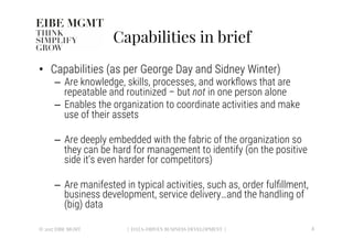 Capabilities in brief
•  Capabilities (as per George Day and Sidney Winter)
–  Are knowledge, skills, processes, and workﬂows that are
repeatable and routinized – but not in one person alone
–  Enables the organization to coordinate activities and make
use of their assets
–  Are deeply embedded with the fabric of the organization so
they can be hard for management to identify (on the positive
side it’s even harder for competitors) 
–  Are manifested in typical activities, such as, order fulﬁllment,
business development, service delivery…and the handling of
(big) data
© 2017 EIBE MGMT
 8
| DATA-DRIVEN BUSINESS DEVELOPMENT |
 