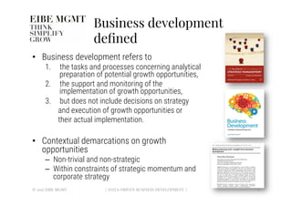 Business development
deﬁned
•  Business development refers to 
1.  the tasks and processes concerning analytical
preparation of potential growth opportunities, 
2.  the support and monitoring of the
implementation of growth opportunities, 
3.  but does not include decisions on strategy 

and execution of growth opportunities or 

their actual implementation.
•  Contextual demarcations on growth
opportunities
–  Non-trivial and non-strategic
–  Within constraints of strategic momentum and
corporate strategy
© 2017 EIBE MGMT
 | DATA-DRIVEN BUSINESS DEVELOPMENT |
 11
 