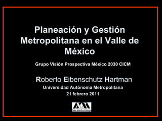 Planeación y Gestión
Metropolitana en el Valle de
          México
   Grupo Visión Prospectiva México 2030 CICM


   Roberto Eibenschutz Hartman
      Universidad Autónoma Metropolitana
                21 febrero 2011
 
