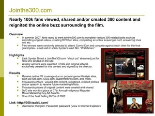 Jointhe300.com
Nearly 100k fans viewed, shared and/or created 300 content and
reignited the online buzz surrounding the film.

Overview
         In summer 2007, fans raced to www.jointhe300.com to complete various 300-related tasks such as
          submitting original videos, creating DVD fan sites, completing an online scavenger hunt, answering trivia
          and etc.
         Two winners were randomly selected to attend Comic-Con and compete against each other for the final
          grand prize - a set visit on Zack Synder’s next film, “Watchmen.”

Highlights
         Zack Synder filmed a JoinThe300.com “shout out” streamed just for
          fans who landed on the site.
         Weekly winners were awarded DVDs and original artwork
          exclusively created for this contest and signed by the director.

Results
         Massive online PR coverage due on popular gamer lifestyle sites,
          such as IGN.com, UGO.com, SuperHeroFlix.com, and more.
         Thousands of fans viewed 300 content, registered, created profiles
          and/or opted-in to receive future marketing efforts.
         Thousands pieces of original content were created and shared.
         DVD site won first place at 37th Annual Hollywood Reporter
          Movie Marketing Key Art Awards.
         One of the Best Selling DVDs of 2007

Link: http://300.tealab.com/
         Username: thorgrim; Password: password (View in Internet Explorer)

                                                                                                                      4
 