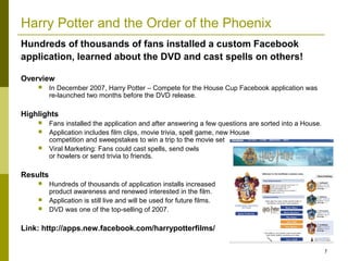 Harry Potter and the Order of the Phoenix
Hundreds of thousands of fans installed a custom Facebook
application, learned about the DVD and cast spells on others!

Overview
         In December 2007, Harry Potter – Compete for the House Cup Facebook application was
          re-launched two months before the DVD release.

Highlights
         Fans installed the application and after answering a few questions are sorted into a House.
         Application includes film clips, movie trivia, spell game, new House
          competition and sweepstakes to win a trip to the movie set
         Viral Marketing: Fans could cast spells, send owls
          or howlers or send trivia to friends.

Results
         Hundreds of thousands of application installs increased
          product awareness and renewed interested in the film.
         Application is still live and will be used for future films.
         DVD was one of the top-selling of 2007.

Link: http://apps.new.facebook.com/harrypotterfilms/

                                                                                                        7
 