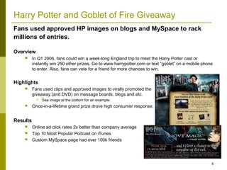 Harry Potter and Goblet of Fire Giveaway
Fans used approved HP images on blogs and MySpace to rack
millions of entries.

Overview
         In Q1 2006, fans could win a week-long England trip to meet the Harry Potter cast or
          instantly win 250 other prizes. Go to www.harrypotter.com or text “goblet” on a mobile phone
          to enter. Also, fans can vote for a friend for more chances to win.


Highlights
         Fans used clips and approved images to virally promoted the
          giveaway (and DVD) on message boards, blogs and etc.
               See image at the bottom for an example.
         Once-in-a-lifetime grand prize drove high consumer response.


Results
         Online ad click rates 2x better than company average
         Top 10 Most Popular Podcast on iTunes
         Custom MySpace page had over 100k friends




                                                                                                     8
 