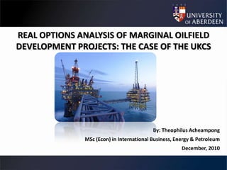 REAL OPTIONS ANALYSIS OF MARGINAL OILFIELD
DEVELOPMENT PROJECTS: THE CASE OF THE UKCS




                                          By: Theophilus Acheampong
              MSc (Econ) in International Business, Energy & Petroleum
                                                      December, 2010
 