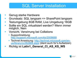 SQL Server Installation

   Genug starke Hardware
   Grundsatz: SQL langsam => SharePoint langsam
   Testumgebung 8GB RAM, Live Umgebung 16GB
   Sollte ein SQL virtualisiert werden? Wenn immer
    möglich, Nein
   Vorsicht, Verwirrung bei Collations
     Supportmeldung:
      http://support.microsoft.com/kb/2008668
     Technet Anweisung: http://technet.microsoft.com/en-
      us/library/cc262869.aspx (dient auch für’s Aufsetzen)
   Richtig ist Latin1_General_CI_AS_KS_WS
 