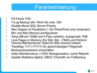 Parametrisierung
   Fill Factor 70%
   T-Log Backup alle 15min bis max. 24h
   Disable Boost SQL Server Priority
   Max Degree of Parallelism 1 (für SharePoint only Instanzen)
   Min und Max Memory konfigurieren
   Temp DB auf 10GB und 4 Files verteilen, Autogrowth 1GB
   Lock Pages in Memory (für SQL Std. –T845) und Perform
    Volume Maintennance Tasks für SQL Account setzen
   Traceflag 1117 (-T1117) für gleichmässigen Filegrowth
   Backupcompression einschalten
   Index Maintennance <=30% Reorganisation, sonst Rebuild
   Update Statistics täglich, DBCC Checkdb vor Fullbackup
 