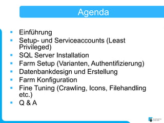 Agenda

 Einführung
 Setup- und Serviceaccounts (Least
  Privileged)
 SQL Server Installation
 Farm Setup (Varianten, Authentifizierung)
 Datenbankdesign und Erstellung
 Farm Konfiguration
 Fine Tuning (Crawling, Icons, Filehandling
  etc.)
 Q&A
 
