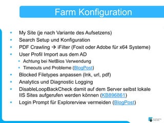 Farm Konfiguration

   My Site (je nach Variante des Aufsetzens)
   Search Setup und Konfiguration
   PDF Crawling  iFilter (Foxit oder Adobe für x64 Systeme)
   User Profil Import aus dem AD
     Achtung bei NetBios Verwendung
     Timeouts und Probleme (BlogPost)
   Blocked Filetypes anpassen (lnk, url, pdf)
   Analytics und Diagnostic Logging
   DisableLoopBackCheck damit auf dem Server selbst lokale
    IIS Sites aufgerufen werden können (KB896861)
   Login Prompt für Explorerview vermeiden (BlogPost)
 