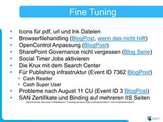 Fine Tuning

   Icons für pdf, url und lnk Dateien
   Browserfilehandling (BlogPost, wenn das nicht hilft)
   OpenControl Anpassung (BlogPost)
   SharePoint Governance nicht vergessen (Blog Serie)
   Social Timer Jobs aktivieren
   Die Krux mit dem Search Center
   Für Publishing infrastruktur (Event ID 7362 BlogPost)
     Cash Reader
     Cash Super User
   Probleme nach August 11 CU (Event ID 3 BlogPost)
   SAN Zertifikate und Binding auf mehreren IIS Seiten
       appcmd set site /site.name:"<IISSiteName>" /+bindings.[protocol='https',bindingInformation='*:443:<hostHeaderValue>']
 