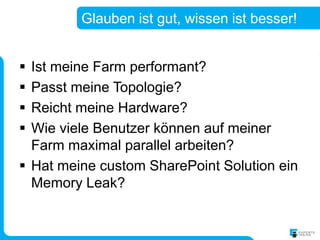 Glauben ist gut, wissen ist besser!


 Ist meine Farm performant?
 Passt meine Topologie?
 Reicht meine Hardware?
 Wie viele Benutzer können auf meiner
  Farm maximal parallel arbeiten?
 Hat meine custom SharePoint Solution ein
  Memory Leak?
 
