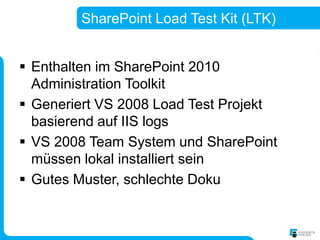 SharePoint Load Test Kit (LTK)


 Enthalten im SharePoint 2010
  Administration Toolkit
 Generiert VS 2008 Load Test Projekt
  basierend auf IIS logs
 VS 2008 Team System und SharePoint
  müssen lokal installiert sein
 Gutes Muster, schlechte Doku
 