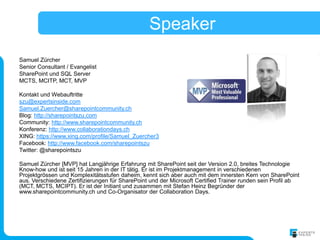 Speaker
Samuel Zürcher
Senior Consultant / Evangelist
SharePoint und SQL Server
MCTS, MCITP, MCT, MVP

Kontakt und Webauftritte
szu@expertsinside.com
Samuel.Zuercher@sharepointcommunity.ch
Blog: http://sharepointszu.com
Community: http://www.sharepointcommunity.ch
Konferenz: http://www.collaborationdays.ch
XING: https://www.xing.com/profile/Samuel_Zuercher3
Facebook: http://www.facebook.com/sharepointszu
Twitter: @sharepointszu

Samuel Zürcher [MVP] hat Langjährige Erfahrung mit SharePoint seit der Version 2.0, breites Technologie
Know-how und ist seit 15 Jahren in der IT tätig. Er ist im Projektmanagement in verschiedenen
Projektgrössen und Komplexitätsstufen daheim, kennt sich aber auch mit dem innersten Kern von SharePoint
aus. Verschiedene Zertifizierungen für SharePoint und der Microsoft Certified Trainer runden sein Profil ab
(MCT, MCTS, MCIPT). Er ist der Initiant und zusammen mit Stefan Heinz Begründer der
www.sharepointcommunity.ch und Co-Organisator der Collaboration Days.
 