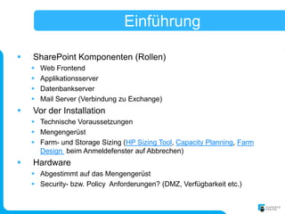 Einführung

   SharePoint Komponenten (Rollen)
       Web Frontend
       Applikationsserver
       Datenbankserver
       Mail Server (Verbindung zu Exchange)
   Vor der Installation
     Technische Voraussetzungen
     Mengengerüst
     Farm- und Storage Sizing (HP Sizing Tool, Capacity Planning, Farm
      Design beim Anmeldefenster auf Abbrechen)
   Hardware
     Abgestimmt auf das Mengengerüst
     Security- bzw. Policy Anforderungen? (DMZ, Verfügbarkeit etc.)
 