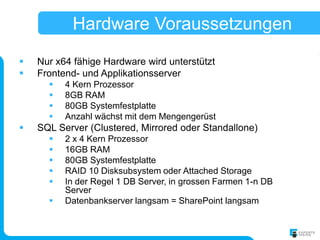 Hardware Voraussetzungen
   Nur x64 fähige Hardware wird unterstützt
   Frontend- und Applikationsserver
         4 Kern Prozessor
         8GB RAM
         80GB Systemfestplatte
         Anzahl wächst mit dem Mengengerüst
   SQL Server (Clustered, Mirrored oder Standallone)
         2 x 4 Kern Prozessor
         16GB RAM
         80GB Systemfestplatte
         RAID 10 Disksubsystem oder Attached Storage
         In der Regel 1 DB Server, in grossen Farmen 1-n DB
          Server
         Datenbankserver langsam = SharePoint langsam
 