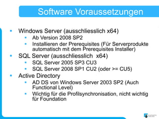 Software Voraussetzungen

   Windows Server (ausschliesslich x64)
         Ab Version 2008 SP2
         Installieren der Prerequisites (Für Serverprodukte
          automatisch mit dem Prerequisites Installer)
   SQL Server (ausschliesslich x64)
         SQL Server 2005 SP3 CU3
         SQL Server 2008 SP1 CU2 (oder >= CU5)
   Active Directory
         AD DS von Windows Server 2003 SP2 (Auch
          Functional Level)
         Wichtig für die Profilsynchronisation, nicht wichtig
          für Foundation
 