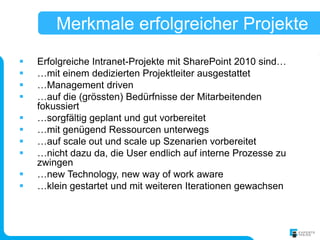 Merkmale erfolgreicher Projekte
   Erfolgreiche Intranet-Projekte mit SharePoint 2010 sind…
   …mit einem dedizierten Projektleiter ausgestattet
   …Management driven
   …auf die (grössten) Bedürfnisse der Mitarbeitenden
    fokussiert
   …sorgfältig geplant und gut vorbereitet
   …mit genügend Ressourcen unterwegs
   …auf scale out und scale up Szenarien vorbereitet
   …nicht dazu da, die User endlich auf interne Prozesse zu
    zwingen
   …new Technology, new way of work aware
   …klein gestartet und mit weiteren Iterationen gewachsen
 