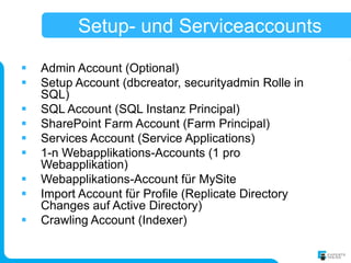 Setup- und Serviceaccounts

   Admin Account (Optional)
   Setup Account (dbcreator, securityadmin Rolle in
    SQL)
   SQL Account (SQL Instanz Principal)
   SharePoint Farm Account (Farm Principal)
   Services Account (Service Applications)
   1-n Webapplikations-Accounts (1 pro
    Webapplikation)
   Webapplikations-Account für MySite
   Import Account für Profile (Replicate Directory
    Changes auf Active Directory)
   Crawling Account (Indexer)
 