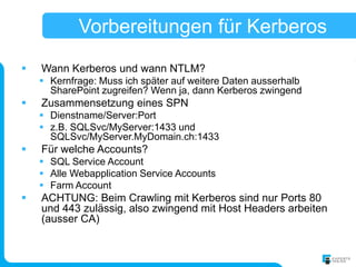 Vorbereitungen für Kerberos
   Wann Kerberos und wann NTLM?
     Kernfrage: Muss ich später auf weitere Daten ausserhalb
      SharePoint zugreifen? Wenn ja, dann Kerberos zwingend
   Zusammensetzung eines SPN
     Dienstname/Server:Port
     z.B. SQLSvc/MyServer:1433 und
      SQLSvc/MyServer.MyDomain.ch:1433
   Für welche Accounts?
     SQL Service Account
     Alle Webapplication Service Accounts
     Farm Account
   ACHTUNG: Beim Crawling mit Kerberos sind nur Ports 80
    und 443 zulässig, also zwingend mit Host Headers arbeiten
    (ausser CA)
 