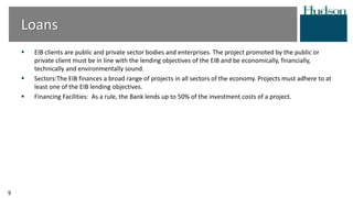 Loans
 EIB clients are public and private sector bodies and enterprises. The project promoted by the public or
private client must be in line with the lending objectives of the EIB and be economically, financially,
technically and environmentally sound.
 Sectors:The EIB finances a broad range of projects in all sectors of the economy. Projects must adhere to at
least one of the EIB lending objectives.
 Financing Facilities: As a rule, the Bank lends up to 50% of the investment costs of a project.
9
 