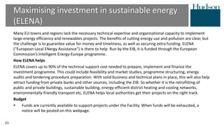 Many EU towns and regions lack the necessary technical expertise and organisational capacity to implement
large energy efficiency and renewables projects. The benefits of cutting energy use and pollution are clear, but
the challenge is to guarantee value for money and timeliness, as well as securing extra funding. ELENA
(“European Local ENergy Assistance”) is there to help. Run by the EIB, it is funded through the European
Commission’s Intelligent Energy-Europe programme.
How ELENA helps
ELENA covers up to 90% of the technical support cost needed to prepare, implement and finance the
investment programme. This could include feasibility and market studies, programme structuring, energy
audits and tendering procedure preparation. With solid business and technical plans in place, this will also help
attract funding from private banks and other sources, including the EIB. So whether it is the retrofitting of
public and private buildings, sustainable building, energy-efficient district heating and cooling networks,
environmentally-friendly transport etc, ELENA helps local authorities get their projects on the right track.
Budget
 Funds are currently available to support projects under the Facility. When funds will be exhausted, a
notice will be posted on this webpage.
Maximising investment in sustainable energy
(ELENA)
21
 