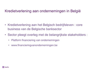 Kredietverlening aan ondernemingen in België


• Kredietverlening aan het Belgisch bedrijfsleven : core
  business van de Belgische banksector
• Sector pleegt overleg met de belangrijkste stakeholders :
  • Platform financiering van ondernemingen
  • www.financieringvanondernemingen.be
 